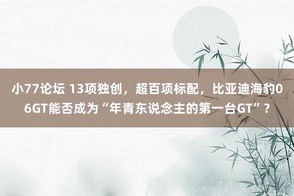 小77论坛 13项独创，超百项标配，比亚迪海豹06GT能否成为“年青东说念主的第一台GT”？