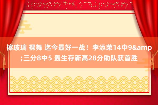 擦玻璃 裸舞 迄今最好一战！李添荣14中9&三分8中5 轰生存新高28分助队获首胜