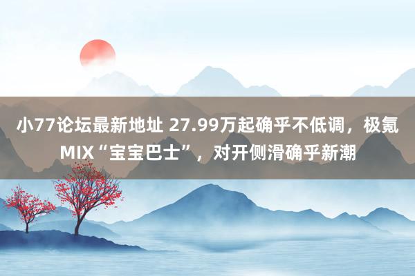 小77论坛最新地址 27.99万起确乎不低调，极氪MIX“宝宝巴士”，对开侧滑确乎新潮