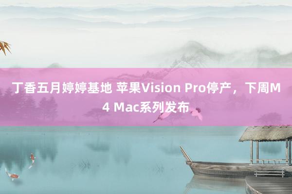 丁香五月婷婷基地 苹果Vision Pro停产，下周M4 Mac系列发布