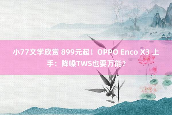 小77文学欣赏 899元起！OPPO Enco X3 上手：降噪TWS也要万能？