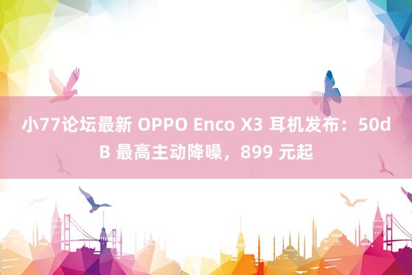 小77论坛最新 OPPO Enco X3 耳机发布：50dB 最高主动降噪，899 元起