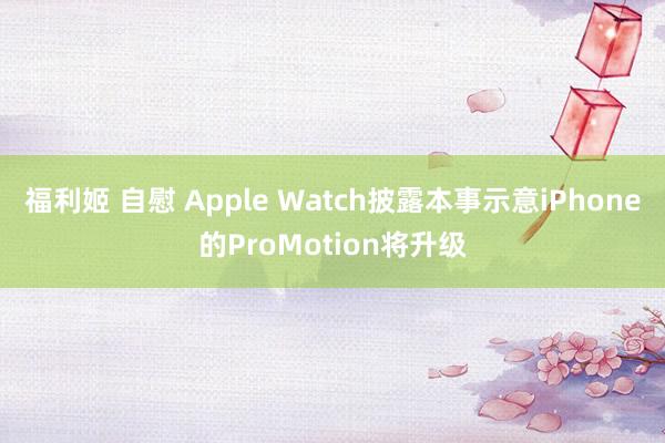 福利姬 自慰 Apple Watch披露本事示意iPhone的ProMotion将升级