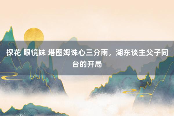 探花 眼镜妹 塔图姆诛心三分雨，湖东谈主父子同台的开局