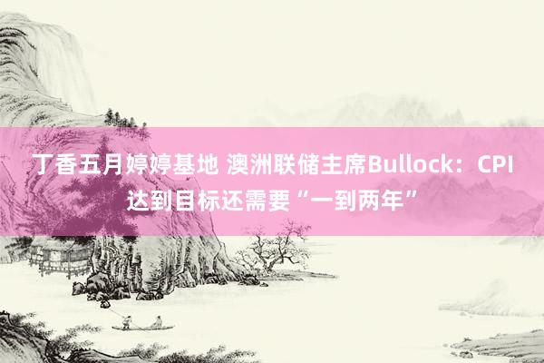 丁香五月婷婷基地 澳洲联储主席Bullock：CPI达到目标还需要“一到两年”