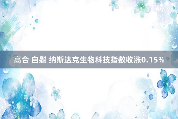 高合 自慰 纳斯达克生物科技指数收涨0.15%