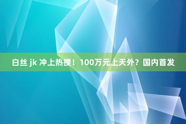 白丝 jk 冲上热搜！100万元上天外？国内首发