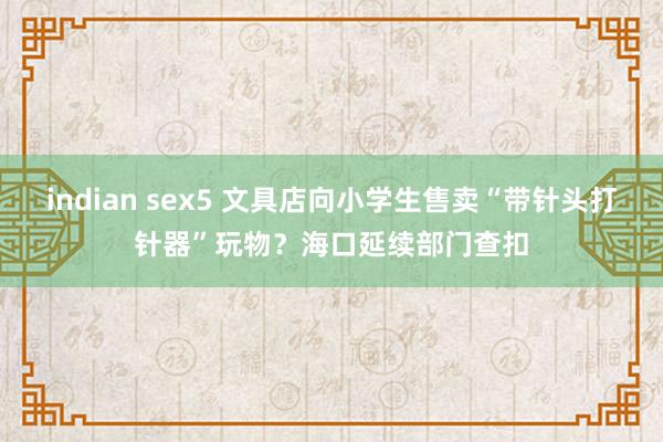 indian sex5 文具店向小学生售卖“带针头打针器”玩物？海口延续部门查扣