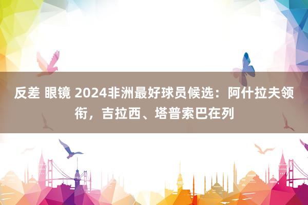 反差 眼镜 2024非洲最好球员候选：阿什拉夫领衔，吉拉西、塔普索巴在列