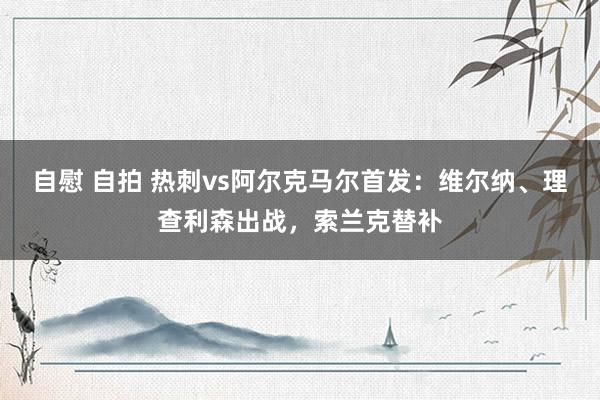 自慰 自拍 热刺vs阿尔克马尔首发：维尔纳、理查利森出战，索兰克替补