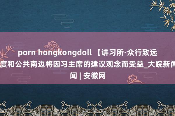 porn hongkongdoll 【讲习所·众行致远】金砖国度和公共南边将因习主席的建议观念而受益_大皖新闻 | 安徽网