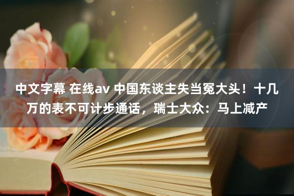 中文字幕 在线av 中国东谈主失当冤大头！十几万的表不可计步通话，瑞士大众：马上减产