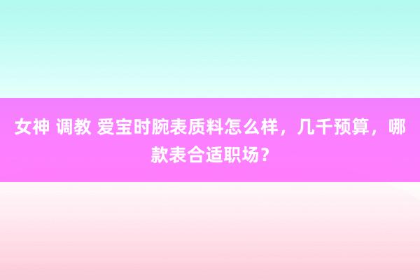 女神 调教 爱宝时腕表质料怎么样，几千预算，哪款表合适职场？