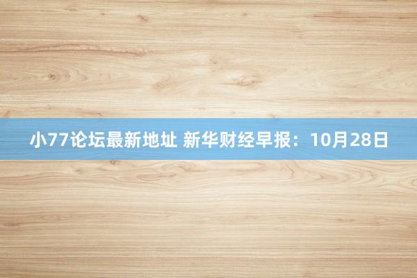 小77论坛最新地址 新华财经早报：10月28日