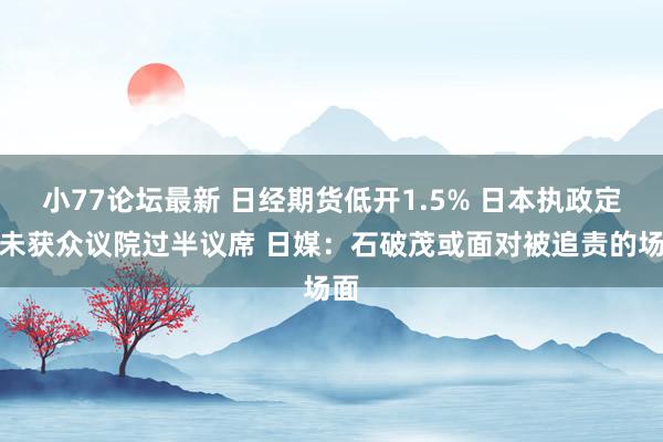 小77论坛最新 日经期货低开1.5% 日本执政定约未获众议院过半议席 日媒：石破茂或面对被追责的场面