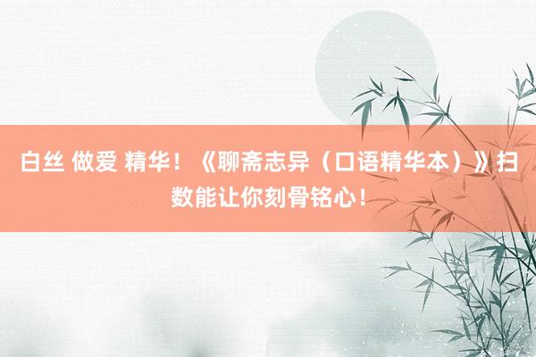 白丝 做爱 精华！《聊斋志异（口语精华本）》扫数能让你刻骨铭心！