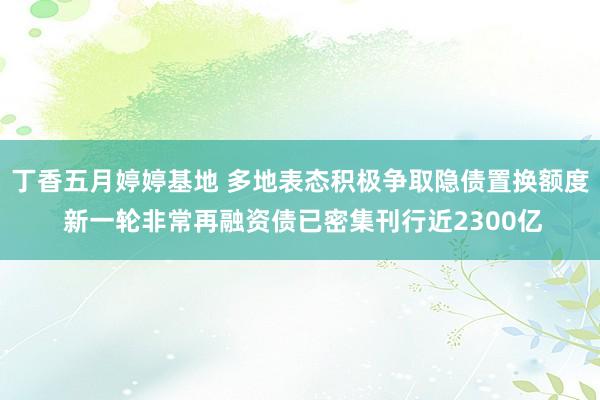 丁香五月婷婷基地 多地表态积极争取隐债置换额度 新一轮非常再融资债已密集刊行近2300亿