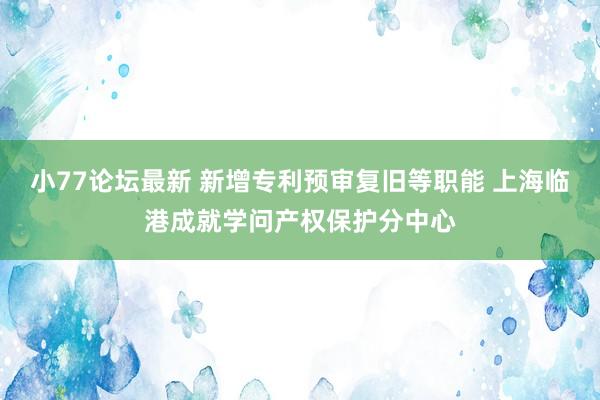 小77论坛最新 新增专利预审复旧等职能 上海临港成就学问产权保护分中心