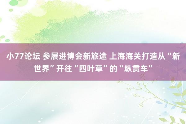 小77论坛 参展进博会新旅途 上海海关打造从“新世界”开往“四叶草”的“纵贯车”