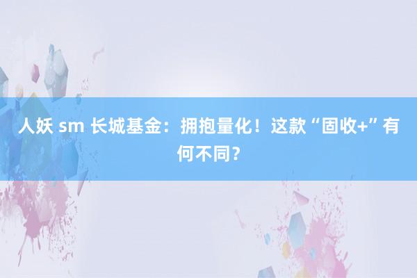 人妖 sm 长城基金：拥抱量化！这款“固收+”有何不同？