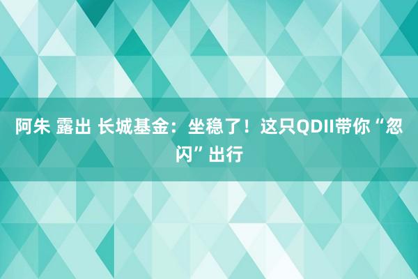 阿朱 露出 长城基金：坐稳了！这只QDII带你“忽闪”出行