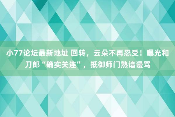 小77论坛最新地址 回转，云朵不再忍受！曝光和刀郎“确实关连”，抵御师门熟谙谩骂