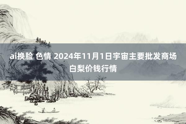 ai换脸 色情 2024年11月1日宇宙主要批发商场白梨价钱行情