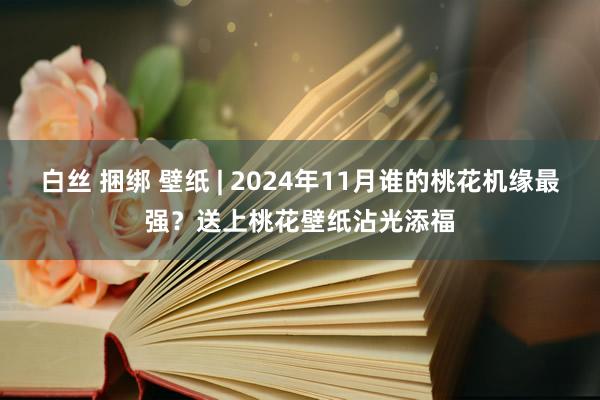 白丝 捆绑 壁纸 | 2024年11月谁的桃花机缘最强？送上桃花壁纸沾光添福