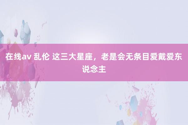 在线av 乱伦 这三大星座，老是会无条目爱戴爱东说念主