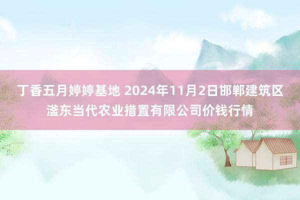 丁香五月婷婷基地 2024年11月2日邯郸建筑区滏东当代农业措置有限公司价钱行情