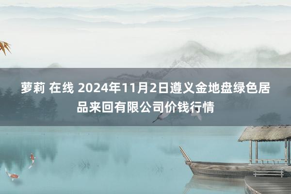 萝莉 在线 2024年11月2日遵义金地盘绿色居品来回有限公司价钱行情