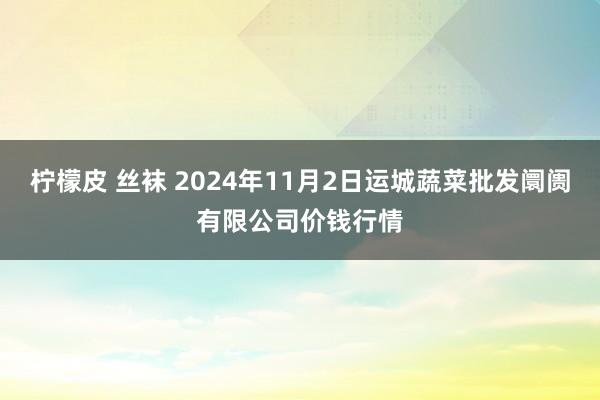 柠檬皮 丝袜 2024年11月2日运城蔬菜批发阛阓有限公司价钱行情