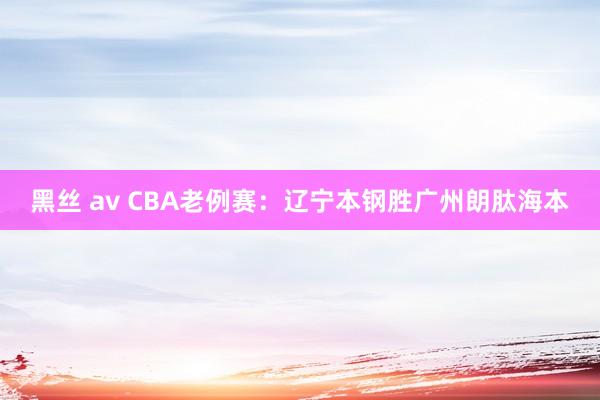 黑丝 av CBA老例赛：辽宁本钢胜广州朗肽海本