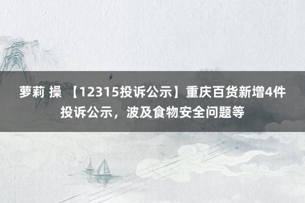 萝莉 操 【12315投诉公示】重庆百货新增4件投诉公示，波及食物安全问题等