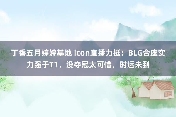 丁香五月婷婷基地 icon直播力挺：BLG合座实力强于T1，没夺冠太可惜，时运未到