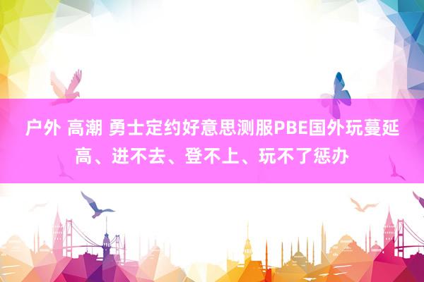 户外 高潮 勇士定约好意思测服PBE国外玩蔓延高、进不去、登不上、玩不了惩办