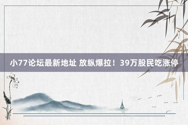 小77论坛最新地址 放纵爆拉！39万股民吃涨停