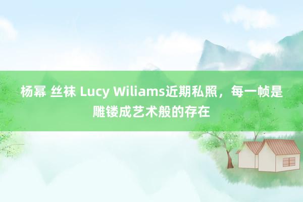 杨幂 丝袜 Lucy Wiliams近期私照，每一帧是雕镂成艺术般的存在