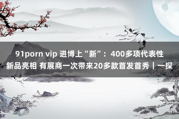 91porn vip 进博上“新”：400多项代表性新品亮相 有展商一次带来20多款首发首秀｜一探