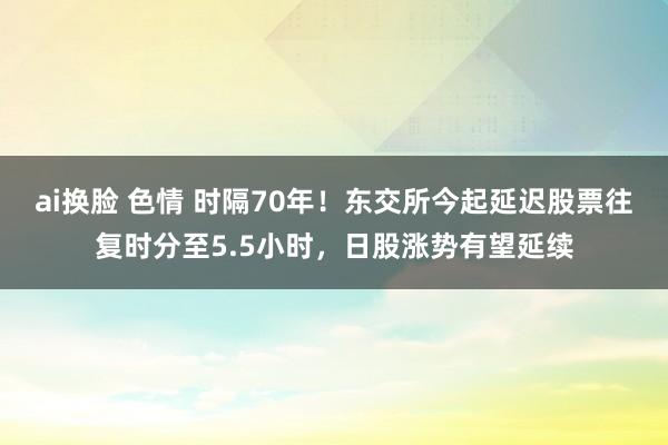 ai换脸 色情 时隔70年！东交所今起延迟股票往复时分至5.5小时，日股涨势有望延续