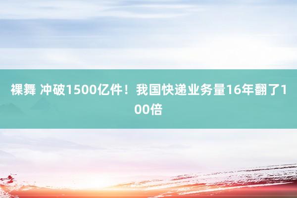 裸舞 冲破1500亿件！我国快递业务量16年翻了100倍