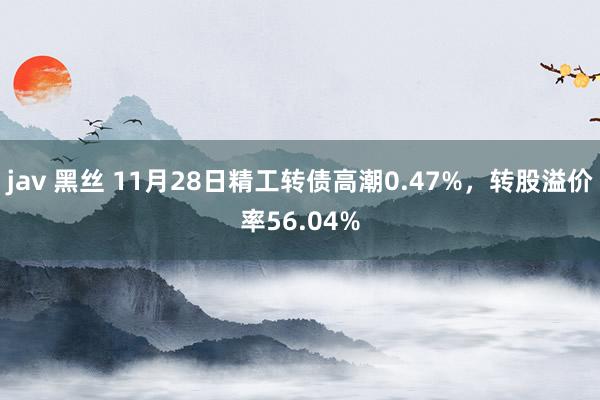 jav 黑丝 11月28日精工转债高潮0.47%，转股溢价率56.04%