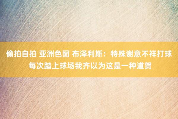 偷拍自拍 亚洲色图 布泽利斯：特殊谢意不祥打球 每次踏上球场我齐以为这是一种道贺