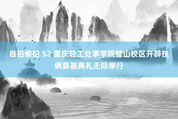 自拍偷拍 52 重庆轻工处事学院璧山校区开辟技俩奠基典礼无际举行