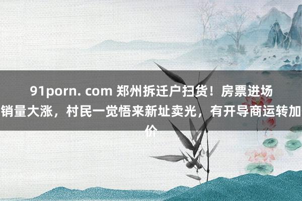 91porn. com 郑州拆迁户扫货！房票进场后销量大涨，村民一觉悟来新址卖光，有开导商运转加价