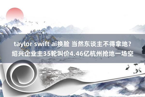 taylor swift ai换脸 当然东谈主不得拿地？绍兴企业主35轮叫价4.46亿杭州抢地一场空