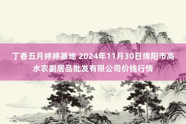 丁香五月婷婷基地 2024年11月30日绵阳市高水农副居品批发有限公司价钱行情