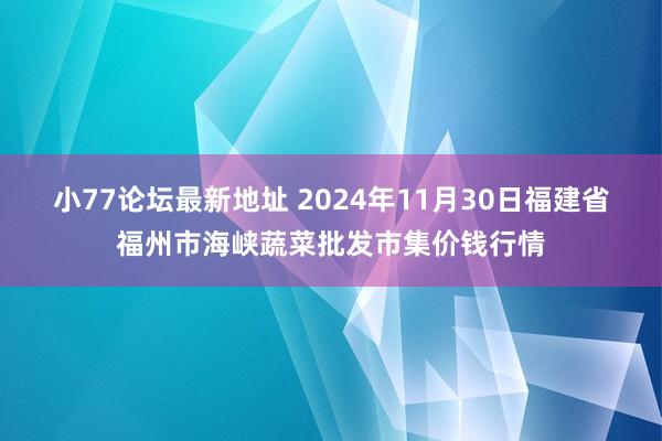 小77论坛最新地址 2024年11月30日福建省福州市海峡蔬菜批发市集价钱行情