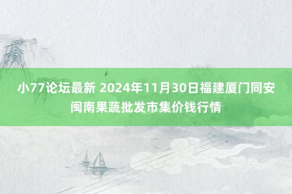 小77论坛最新 2024年11月30日福建厦门同安闽南果蔬批发市集价钱行情