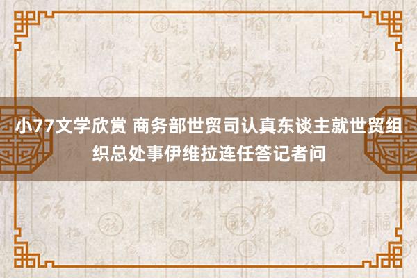 小77文学欣赏 商务部世贸司认真东谈主就世贸组织总处事伊维拉连任答记者问